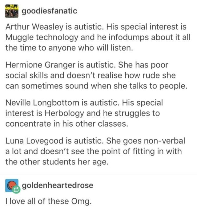 Tumblr screenshot. Text says. goodiesfanatic: Arthur Weasley is autistic. His special interest is Muggle technology and he infodumps about it all the time to anyone who will listen. Hermione Granger is autistic. She has poor social skills and doesn't realise how rude she can sometimes sound when she talks to people. Neville Longbottom is autistic. His special interest is Herbology and he struggles to concentrate in his other classes. Luna Lovegood is autistic. She goes non-verbal a lot and doesn't see the point of fitting in with the other students her age.