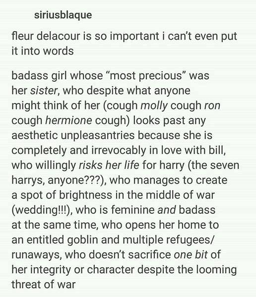 Screenshot of Tumblr post by siriusblaque. Text says: fleur delacour is so important i can't even put it into words badass girl whose "most previous" was her sister, who despite what anyone might think of her (cough molly cough ron cough hermione cough) looks past any aesthetic unpleasantries because she is completely and irrevocably in love with bill, who willingly risks her life for harry (the seven harrys, anyone???), who manages to create a spot of brightness in the middle of war (wedding!!!), who is feminine and badass at the same time, who opens her home to an entitled goblin and multiple refugees/runaways, who doesn't sacrifice one bit of her integrity or character despite the looming threat of war